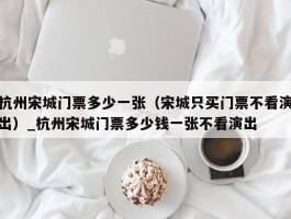 杭州宋城门票多少一张（宋城只买门票不看演出）_杭州宋城门票多少钱一张不看演出