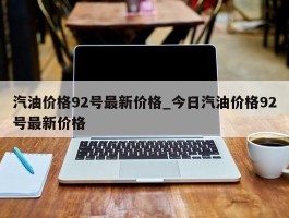 汽油价格92号最新价格_今日汽油价格92号最新价格