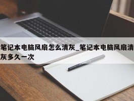 笔记本电脑风扇怎么清灰_笔记本电脑风扇清灰多久一次