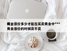 黄金涨价多少才能在买卖黄金中***呢_黄金涨价的时候卖不卖