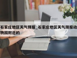 石家庄地区天气预报_石家庄地区天气预报动物园附近的
