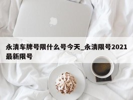 永清车牌号限什么号今天_永清限号2021最新限号