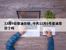12月9日柴油价格_今天12月6号柴油涨价了吗