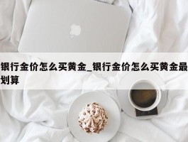 银行金价怎么买黄金_银行金价怎么买黄金最划算