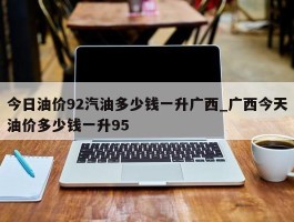 今日油价92汽油多少钱一升广西_广西今天油价多少钱一升95