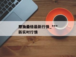 ***原油价格最新行情_***原油最新实时行情