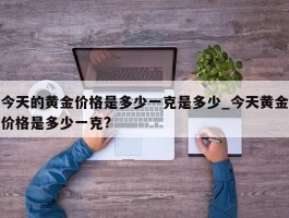 今天的黄金价格是多少一克是多少_今天黄金价格是多少一克?