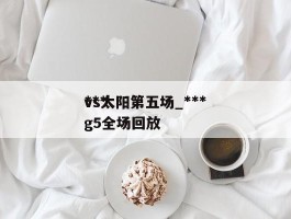 ***vs太阳第五场_***vs太阳g5全场回放
