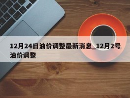 12月24日油价调整最新消息_12月2号油价调整