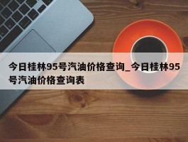 今日桂林95号汽油价格查询_今日桂林95号汽油价格查询表