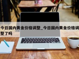 今日国内黄金价格调整_今日国内黄金价格调整了吗
