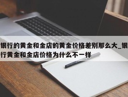 银行的黄金和金店的黄金价格差别那么大_银行黄金和金店价格为什么不一样