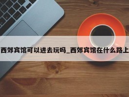 西郊宾馆可以进去玩吗_西郊宾馆在什么路上