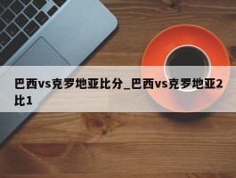 巴西vs克罗地亚比分_巴西vs克罗地亚2比1