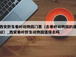 西安野生秦岭动物园门票（去秦岭动物园的建议）_西安秦岭野生动物园值得去吗