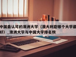 中国最认可的澳洲大学（澳大利亚哪个大学最好）_澳洲大学与中国大学排名榜