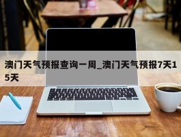 澳门天气预报查询一周_澳门天气预报7天15天