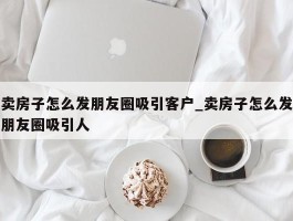 卖房子怎么发朋友圈吸引客户_卖房子怎么发朋友圈吸引人
