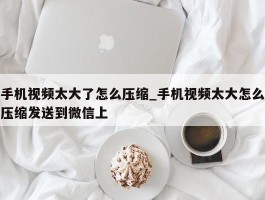 手机视频太大了怎么压缩_手机视频太大怎么压缩发送到微信上