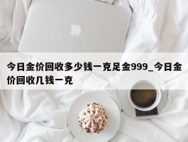 今日金价回收多少钱一克足金999_今日金价回收几钱一克
