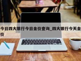 今日四大银行今日金价查询_四大银行今天金价