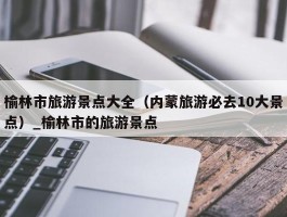 榆林市旅游景点大全（内蒙旅游必去10大景点）_榆林市的旅游景点