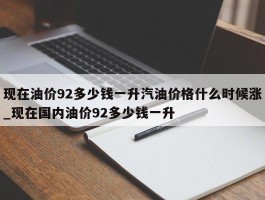 现在油价92多少钱一升汽油价格什么时候涨_现在国内油价92多少钱一升