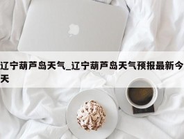 辽宁葫芦岛天气_辽宁葫芦岛天气预报最新今天