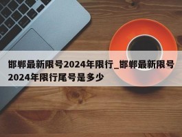 邯郸最新限号2024年限行_邯郸最新限号2024年限行尾号是多少