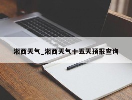湘西天气_湘西天气十五天预报查询