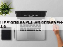 什么啤酒口感最好喝_什么啤酒口感最好喝不上头