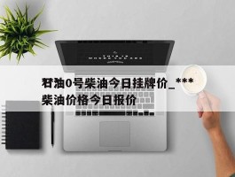 ***石油0号柴油今日挂牌价_***柴油价格今日报价