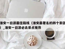 淮安一日游最佳路线（淮安最著名的四个景区）_淮安一日游必去景点推荐