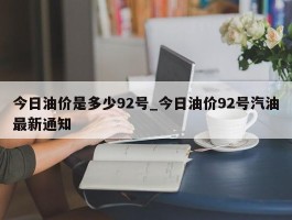 今日油价是多少92号_今日油价92号汽油最新通知
