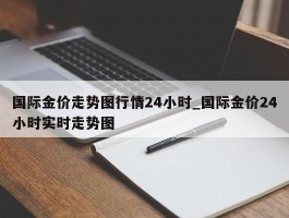国际金价走势图行情24小时_国际金价24小时实时走势图