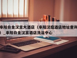 阜阳白金汉宫大酒店（阜阳汉庭酒店地址查询）_阜阳白金汉宫酒店洗浴中心