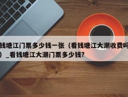 钱塘江门票多少钱一张（看钱塘江大潮收费吗）_看钱塘江大潮门票多少钱?
