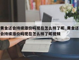 黄金还会持续涨价吗现在怎么样了呢_黄金还会持续涨价吗现在怎么样了呢视频