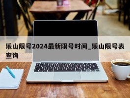 乐山限号2024最新限号时间_乐山限号表查询