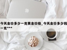 今天金价多少一克黄金价格_今天金价多少钱一克***
