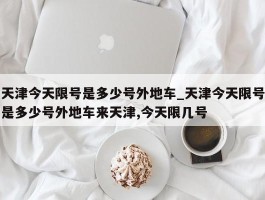 天津今天限号是多少号外地车_天津今天限号是多少号外地车来天津,今天限几号
