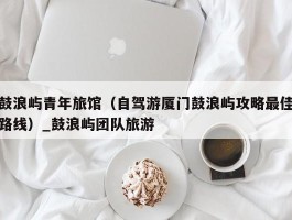 鼓浪屿青年旅馆（自驾游厦门鼓浪屿攻略最佳路线）_鼓浪屿团队旅游