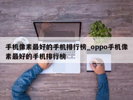 手机像素最好的手机排行榜_oppo手机像素最好的手机排行榜