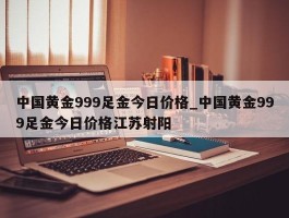 中国黄金999足金今日价格_中国黄金999足金今日价格江苏射阳