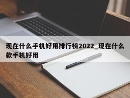 现在什么手机好用排行榜2022_现在什么款手机好用