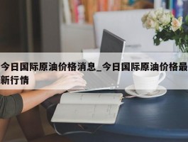 今日国际原油价格消息_今日国际原油价格最新行情