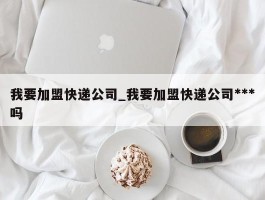 我要加盟快递公司_我要加盟快递公司***吗