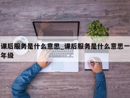 课后服务是什么意思_课后服务是什么意思一年级