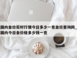 国内金价实时行情今日多少一克金价查询网_国内今日金价格多少钱一克