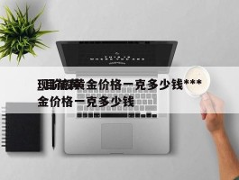 现阶段黄金价格一克多少钱***_目前黄金价格一克多少钱
